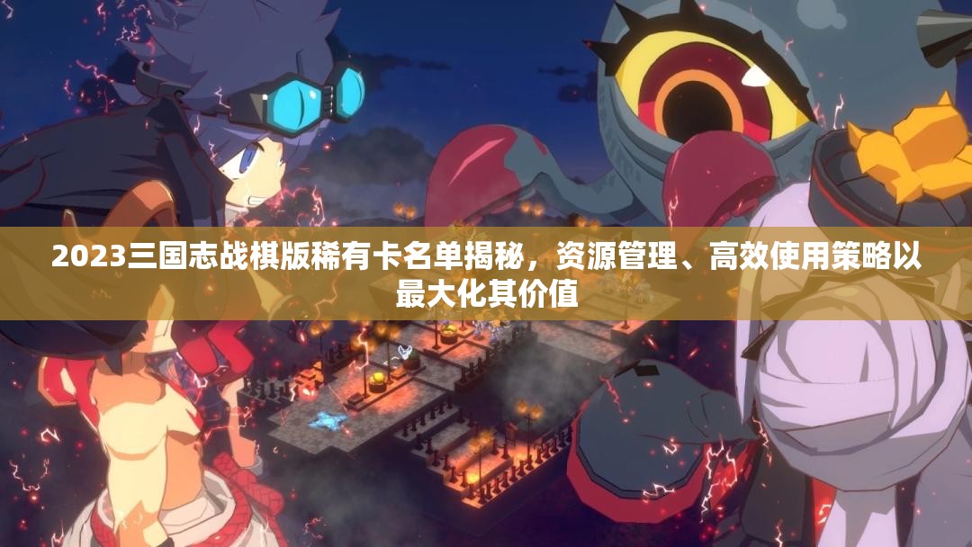 2023三國志戰(zhàn)棋版稀有卡名單揭秘，資源管理、高效使用策略以最大化其價值