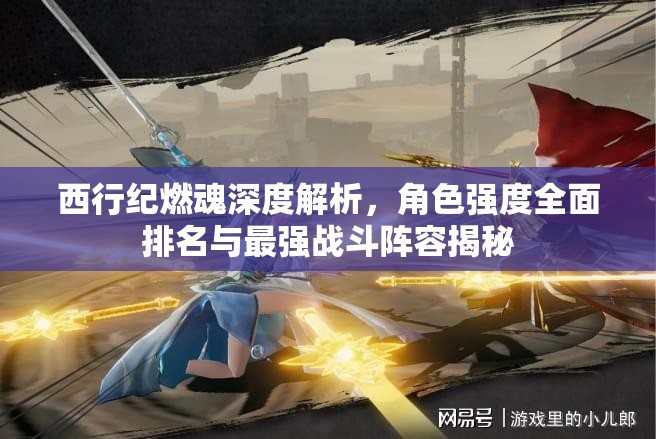 西行紀(jì)燃魂深度解析，角色強(qiáng)度全面排名與最強(qiáng)戰(zhàn)斗陣容揭秘