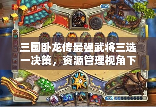 三國臥龍傳最強(qiáng)武將三選一決策，資源管理視角下的重要性及優(yōu)選策略