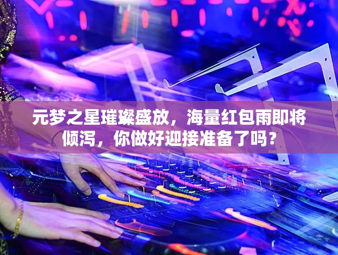 元夢之星璀璨盛放，海量紅包雨即將傾瀉，你做好迎接準(zhǔn)備了嗎？