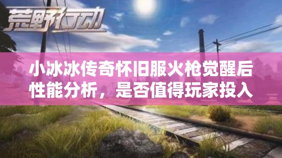 小冰冰傳奇懷舊服火槍覺醒后性能分析，是否值得玩家投入資源進行培養(yǎng)？