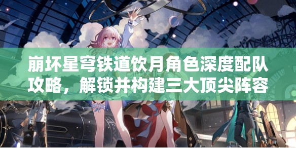 崩壞星穹鐵道飲月角色深度配隊攻略，解鎖并構(gòu)建三大頂尖陣容搭配方案