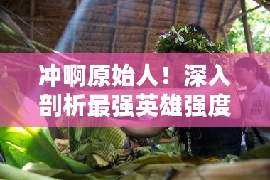 沖啊原始人！深入剖析最強(qiáng)英雄強(qiáng)度榜單，揭秘真正的部落之星花落誰(shuí)家？