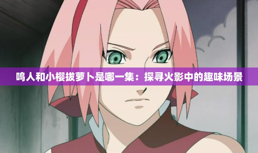 鳴人和小櫻拔蘿卜是哪一集：探尋火影中的趣味場景