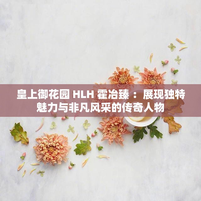 皇上御花園 HLH 霍冶臻 ：展現(xiàn)獨特魅力與非凡風采的傳奇人物