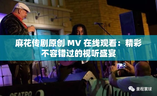 麻花傳劇原創(chuàng) MV 在線觀看：精彩不容錯(cuò)過的視聽盛宴