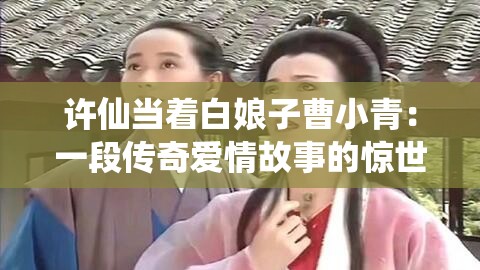 許仙當著白娘子曹小青：一段傳奇愛情故事的驚世演繹