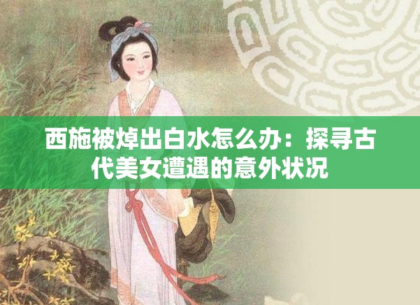 西施被焯出白水怎么辦：探尋古代美女遭遇的意外狀況