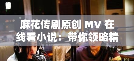 麻花傳劇原創(chuàng) MV 在線看小說：帶你領(lǐng)略精彩的劇情世界
