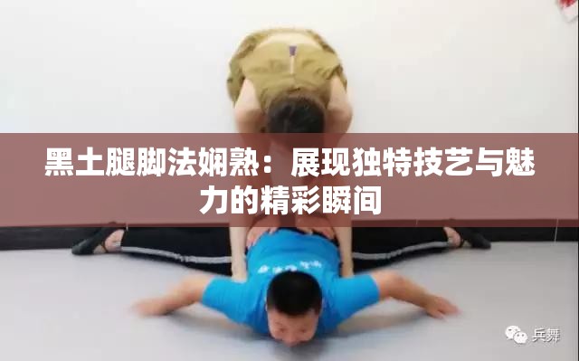 黑土腿腳法嫻熟：展現(xiàn)獨(dú)特技藝與魅力的精彩瞬間
