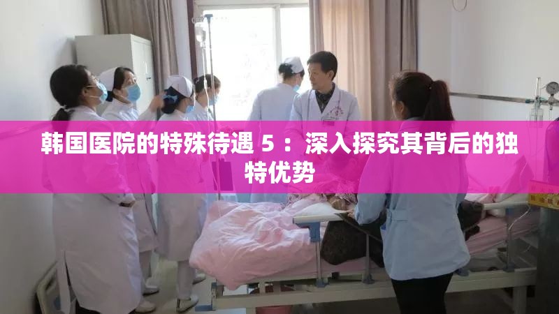 韓國(guó)醫(yī)院的特殊待遇 5 ：深入探究其背后的獨(dú)特優(yōu)勢(shì)