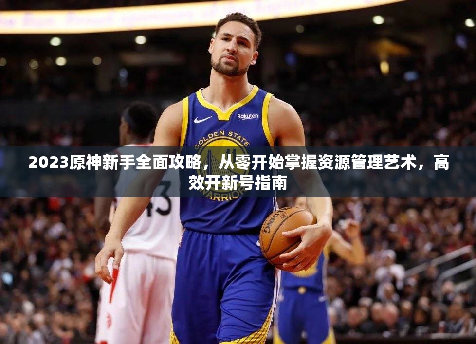 2023原神新手全面攻略，從零開(kāi)始掌握資源管理藝術(shù)，高效開(kāi)新號(hào)指南