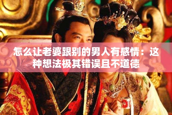 怎么讓老婆跟別的男人有感情：這種想法極其錯(cuò)誤且不道德
