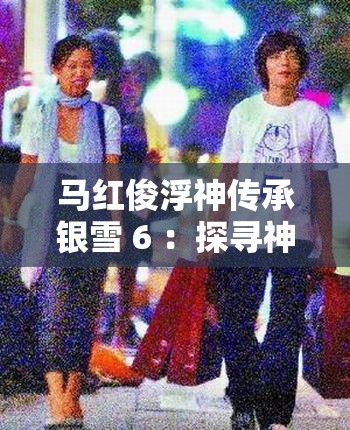 馬紅俊浮神傳承銀雪 6 ：探尋神秘力量背后的傳奇故事