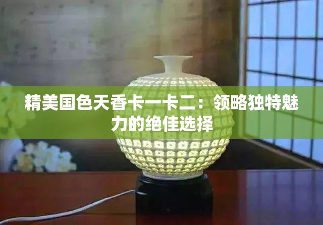 精美國(guó)色天香卡一卡二：領(lǐng)略獨(dú)特魅力的絕佳選擇