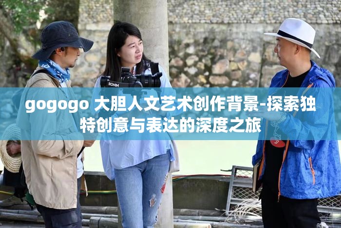 gogogo 大膽人文藝術(shù)創(chuàng)作背景-探索獨(dú)特創(chuàng)意與表達(dá)的深度之旅