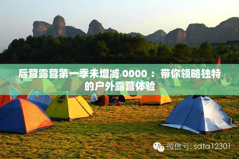 后營(yíng)露營(yíng)第一季未增減 0000 ：帶你領(lǐng)略獨(dú)特的戶外露營(yíng)體驗(yàn)