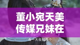 董小宛天美傳媒兄妹在干嘛：探尋背后的故事與秘密