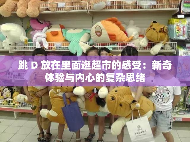 跳 D 放在里面逛超市的感受：新奇體驗與內(nèi)心的復(fù)雜思緒