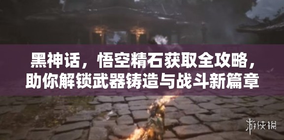 黑神話，悟空精石獲取全攻略，助你解鎖武器鑄造與戰(zhàn)斗新篇章