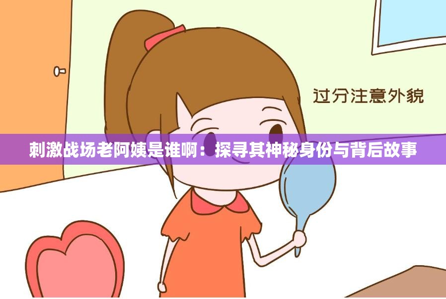 刺激戰(zhàn)場老阿姨是誰啊：探尋其神秘身份與背后故事