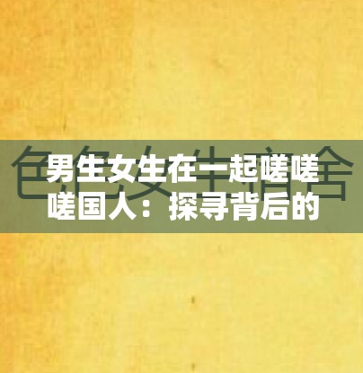 男生女生在一起嗟嗟嗟國人：探尋背后的情感故事與成長經(jīng)歷