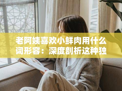 老阿姨喜歡小鮮肉用什么詞形容：深度剖析這種獨(dú)特情感傾向