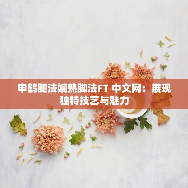 申鶴腿法嫻熟腳法FT 中文網(wǎng)：展現(xiàn)獨(dú)特技藝與魅力