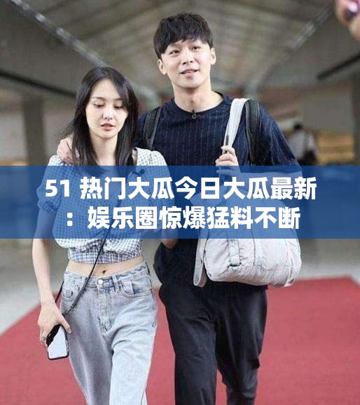 51 熱門大瓜今日大瓜最新：娛樂圈驚爆猛料不斷