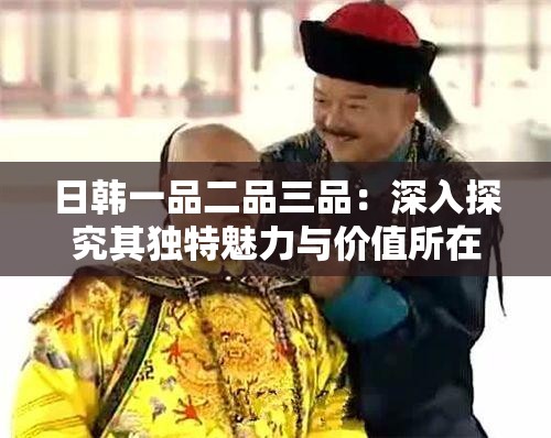 日韓一品二品三品：深入探究其獨(dú)特魅力與價(jià)值所在