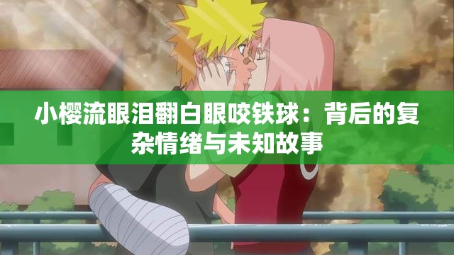 小櫻流眼淚翻白眼咬鐵球：背后的復(fù)雜情緒與未知故事