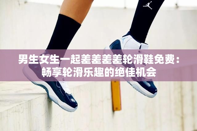 男生女生一起差差差差輪滑鞋免費(fèi)：暢享輪滑樂(lè)趣的絕佳機(jī)會(huì)