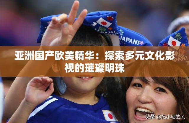 亞洲國產(chǎn)歐美精華：探索多元文化影視的璀璨明珠
