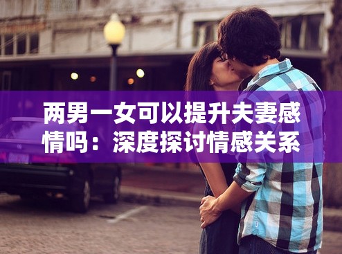 兩男一女可以提升夫妻感情嗎：深度探討情感關(guān)系之謎
