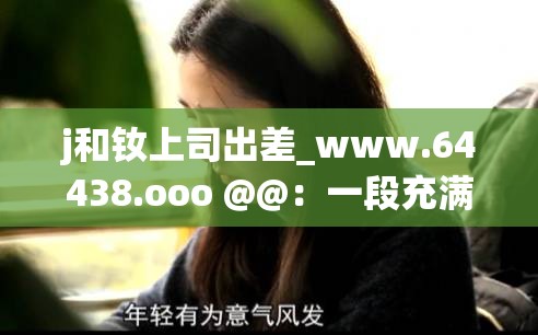 j和釹上司出差_www.64438.ooo @@：一段充滿未知的職場(chǎng)之旅