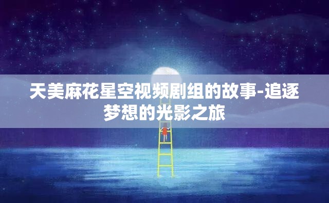 天美麻花星空視頻劇組的故事-追逐夢想的光影之旅