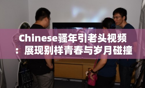 Chinese騷年引老頭視頻：展現(xiàn)別樣青春與歲月碰撞