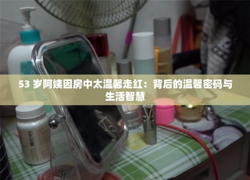 53 歲阿姨因房中太溫馨走紅：背后的溫馨密碼與生活智慧
