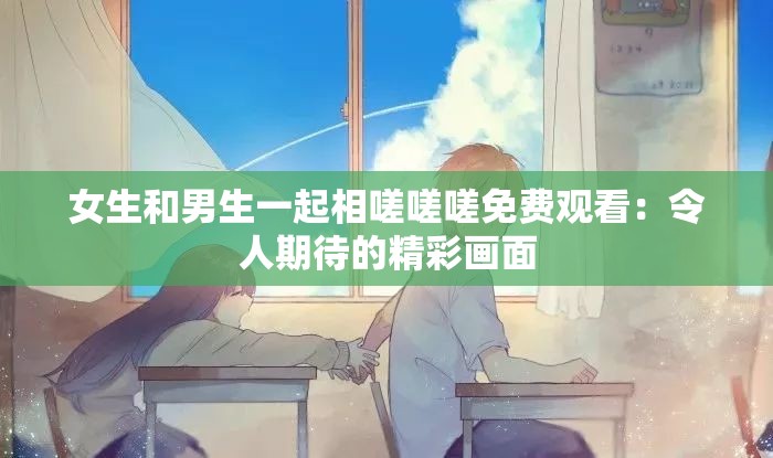 女生和男生一起相嗟嗟嗟免費(fèi)觀看：令人期待的精彩畫面