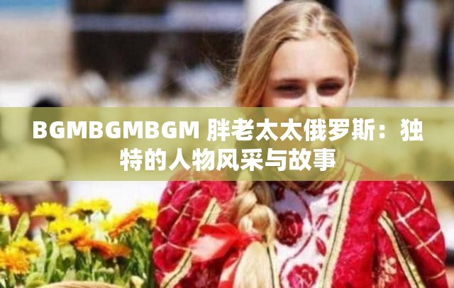 BGMBGMBGM 胖老太太俄羅斯：獨特的人物風(fēng)采與故事