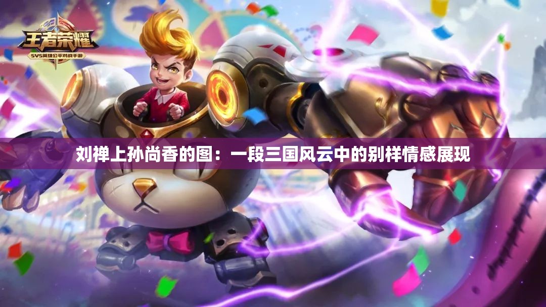 劉禪上孫尚香的圖：一段三國風(fēng)云中的別樣情感展現(xiàn)