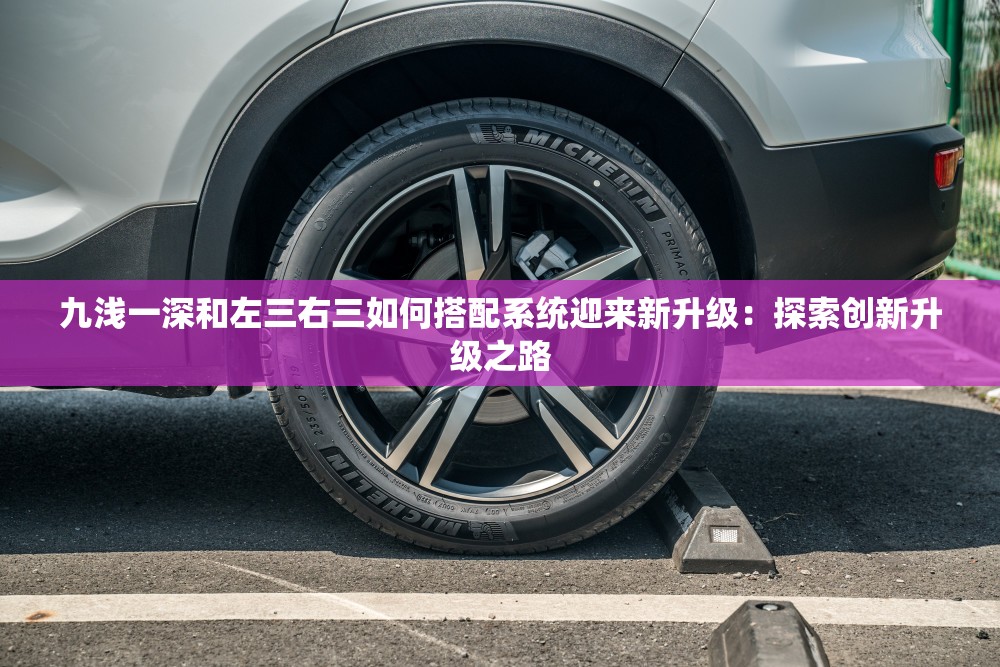 九淺一深和左三右三如何搭配系統(tǒng)迎來新升級(jí)：探索創(chuàng)新升級(jí)之路