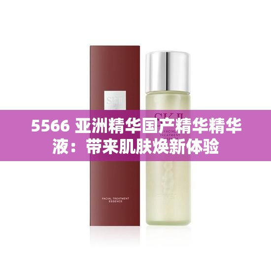 5566 亞洲精華國產(chǎn)精華精華液：帶來肌膚煥新體驗(yàn)