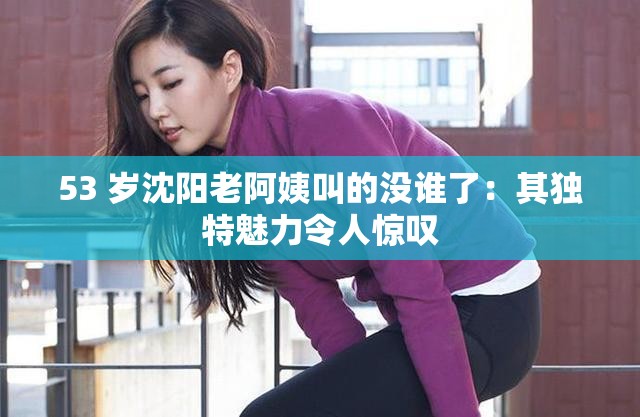 53 歲沈陽老阿姨叫的沒誰了：其獨特魅力令人驚嘆