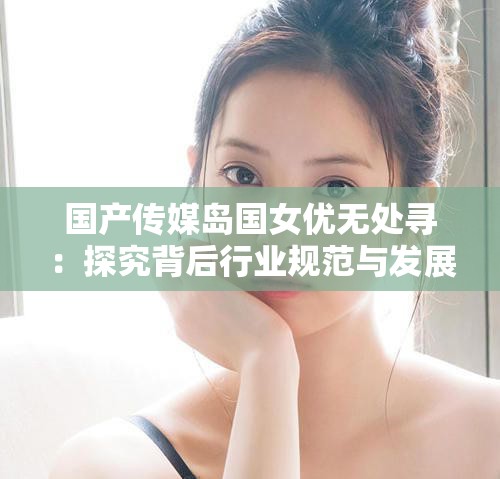 國(guó)產(chǎn)傳媒島國(guó)女優(yōu)無處尋：探究背后行業(yè)規(guī)范與發(fā)展走向