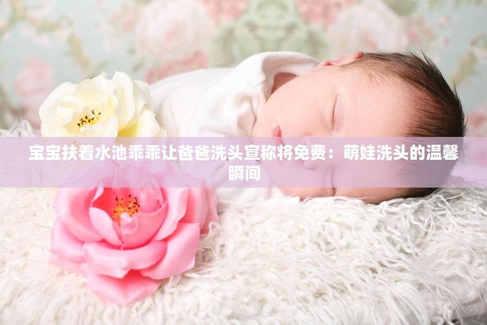 寶寶扶著水池乖乖讓爸爸洗頭宣稱將免費：萌娃洗頭的溫馨瞬間