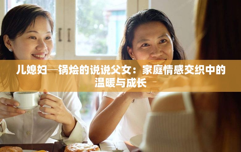 兒媳婦─鍋燴的說說父女：家庭情感交織中的溫暖與成長(zhǎng)