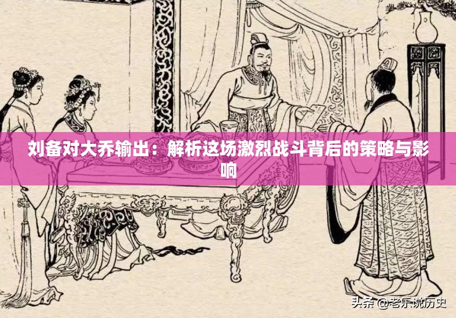 劉備對(duì)大喬輸出：解析這場(chǎng)激烈戰(zhàn)斗背后的策略與影響