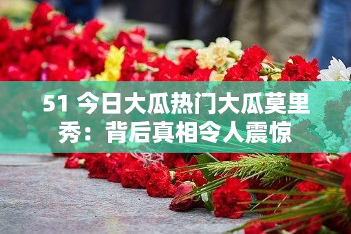 51 今日大瓜熱門大瓜莫里秀：背后真相令人震驚