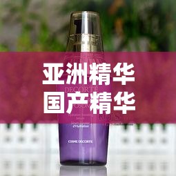 亞洲精華國(guó)產(chǎn)精華液的護(hù)膚功效：深入滋養(yǎng)肌膚煥發(fā)青春光彩